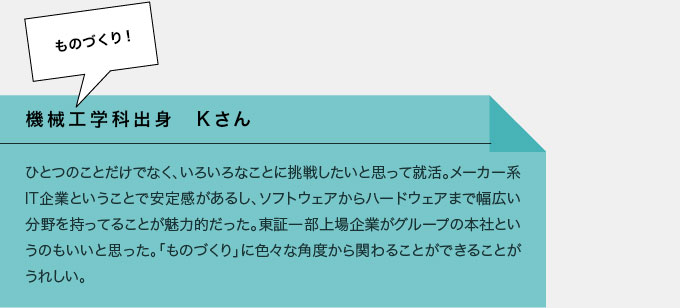 機械工学科出身　Kさん　一つのことだけでなく、いろいろなことに挑戦したいと思って就活。メーカー系IT企業ということで安定感があるし、ソフトウェアからハードウェアまで幅広い分野を持ってることが魅力的だった。東証一部上場企業がグループの本社というのもいいと思った。「ものづくり」にいろいろな角度からかかわることができることがうれしい。