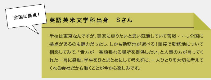 英語英米文学科出身　Sさん　学校は東京なんですが、実家に戻りたいと思い就活していて苦戦…。全国に拠点があるのも魅力だったし、しかも勤務地が選べる！面接で勤務地について相談してみて、「貴方が一番頑張れる場所を提供したい」と人事の方が言ってくれた一言に感動。学生をひとまとめにして考えずに、一人ひとりを大切に考えてくれる会社だから働くことが今から楽しみです。