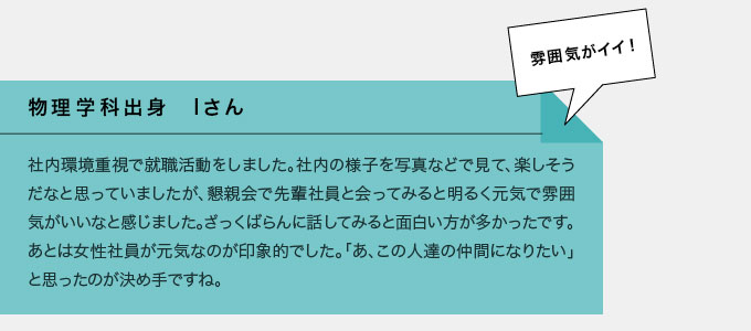 物理学科出身　Iさん　社内環境重視で就職活動をしました。社内の写真などで見て、楽しそうだなと思っていましたが、懇親会で先輩社員と会ってみると明るく元気で雰囲気がいいなと感じました。ざっくばらんに話してみると面白い方が多かったです。あとは女性社員が元気なのが印象的でした。「あ、この人たちの仲間になりたい」と思ったのが決め手ですね。