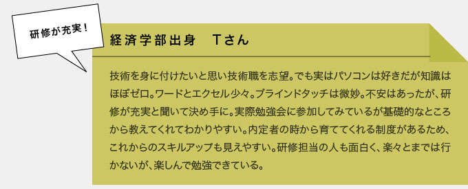 経済学部出身　Tさん　技術を身に付けたいと思い技術職を志望。でも実はパソコンは好きだが知識はほぼゼロ。ワードとエクセル少々。ブラインドタッチは微妙。不安はあったが、研修が充実と聞いて決め手に。実際勉強会に参加してみているが基礎的なところから教えてくれてわかりやすい。内定者のときから育ててくれる制度があるため、これからのスキルアップも見えやすい。研修担当の人も面白く、楽々とまではいかないが、楽しんで勉強できている。